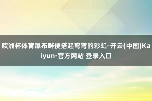 欧洲杯体育瀑布畔便搭起弯弯的彩虹-开云(中国)Kaiyun·官方网站 登录入口