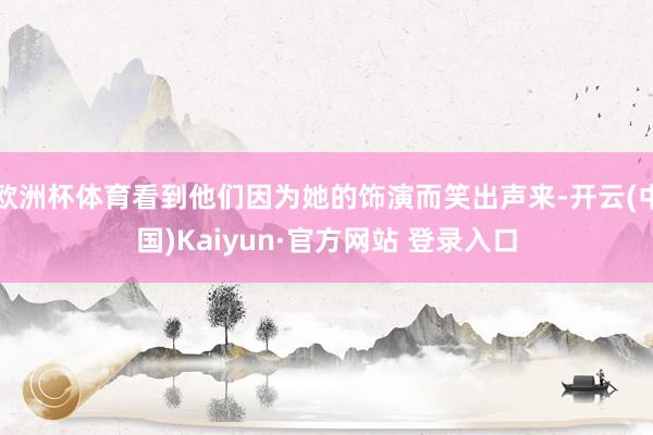 欧洲杯体育看到他们因为她的饰演而笑出声来-开云(中国)Kaiyun·官方网站 登录入口