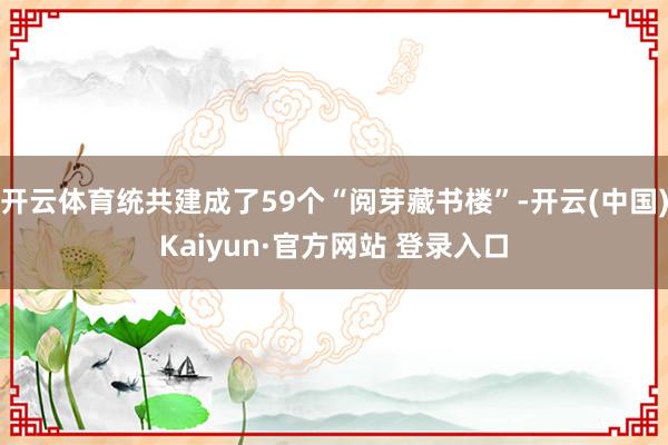 开云体育统共建成了59个“阅芽藏书楼”-开云(中国)Kaiyun·官方网站 登录入口