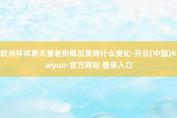 欧洲杯体育天童老街概况莫得什么变化-开云(中国)Kaiyun·官方网站 登录入口