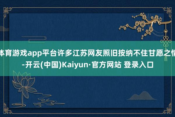 体育游戏app平台许多江苏网友照旧按纳不住甘愿之情-开云(中国)Kaiyun·官方网站 登录入口