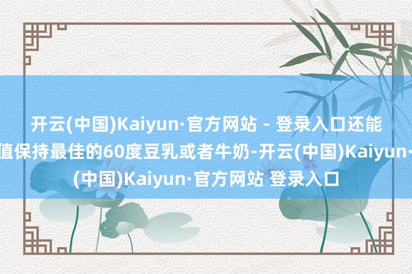 开云(中国)Kaiyun·官方网站 - 登录入口还能喝到口感和养分价值保持最佳的60度豆乳或者牛奶-开云(中国)Kaiyun·官方网站 登录入口