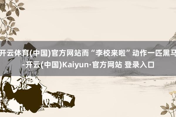 开云体育(中国)官方网站而“李校来啦”动作一匹黑马-开云(中国)Kaiyun·官方网站 登录入口