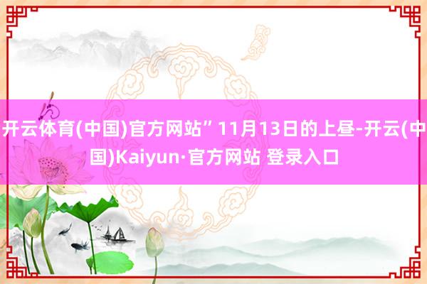 开云体育(中国)官方网站”11月13日的上昼-开云(中国)Kaiyun·官方网站 登录入口