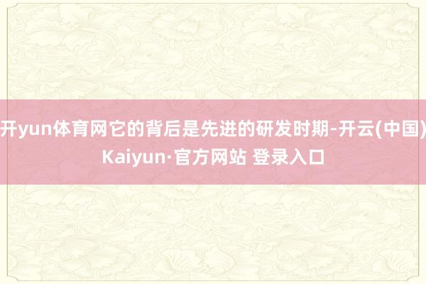 开yun体育网它的背后是先进的研发时期-开云(中国)Kaiyun·官方网站 登录入口
