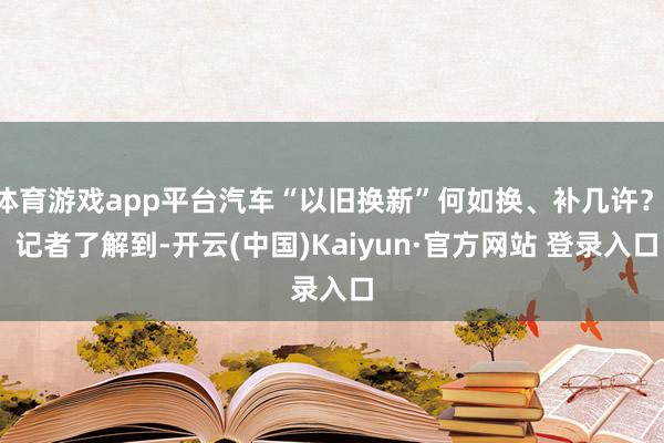 体育游戏app平台汽车“以旧换新”何如换、补几许？  记者了解到-开云(中国)Kaiyun·官方网站 登录入口