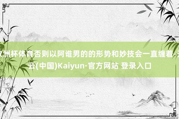 欧洲杯体育否则以阿谁男的的形势和妙技会一直缠着-开云(中国)Kaiyun·官方网站 登录入口
