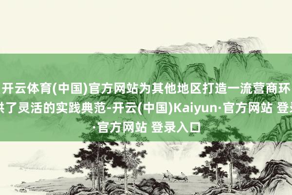 开云体育(中国)官方网站为其他地区打造一流营商环境提供了灵活的实践典范-开云(中国)Kaiyun·官方网站 登录入口