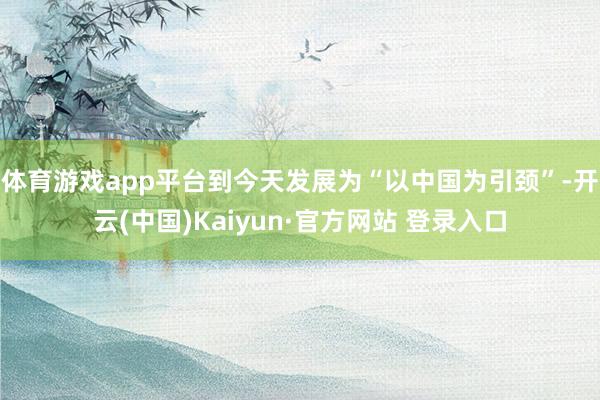 体育游戏app平台到今天发展为“以中国为引颈”-开云(中国)Kaiyun·官方网站 登录入口