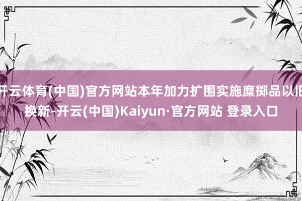 开云体育(中国)官方网站本年加力扩围实施糜掷品以旧换新-开云(中国)Kaiyun·官方网站 登录入口