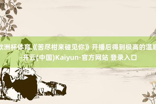 欧洲杯体育《苦尽柑来碰见你》开播后得到极高的温顺-开云(中国)Kaiyun·官方网站 登录入口