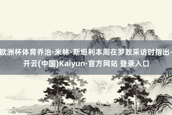 欧洲杯体育乔治·米林-斯坦利本周在罗致采访时指出-开云(中国)Kaiyun·官方网站 登录入口