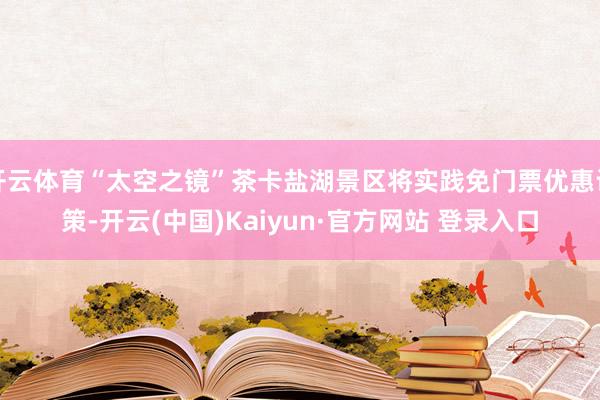 开云体育“太空之镜”茶卡盐湖景区将实践免门票优惠计策-开云(中国)Kaiyun·官方网站 登录入口
