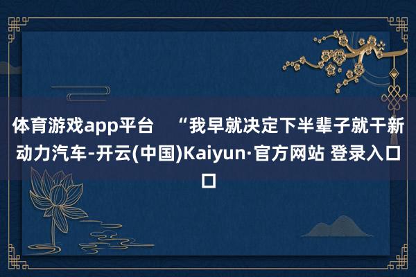 体育游戏app平台    “我早就决定下半辈子就干新动力汽车-开云(中国)Kaiyun·官方网站 登录入口