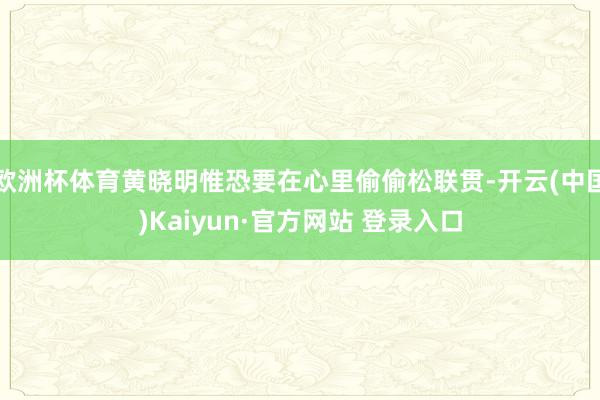 欧洲杯体育黄晓明惟恐要在心里偷偷松联贯-开云(中国)Kaiyun·官方网站 登录入口