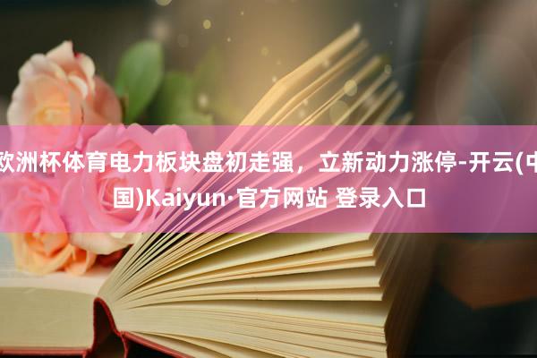欧洲杯体育电力板块盘初走强，立新动力涨停-开云(中国)Kaiyun·官方网站 登录入口