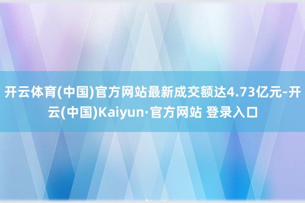 开云体育(中国)官方网站最新成交额达4.73亿元-开云(中国)Kaiyun·官方网站 登录入口