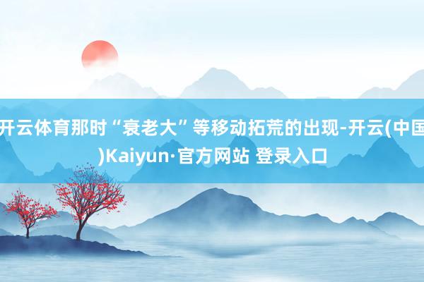 开云体育那时“衰老大”等移动拓荒的出现-开云(中国)Kaiyun·官方网站 登录入口