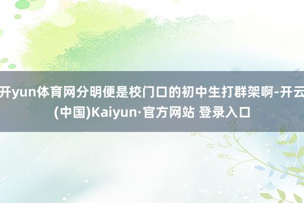 开yun体育网分明便是校门口的初中生打群架啊-开云(中国)Kaiyun·官方网站 登录入口