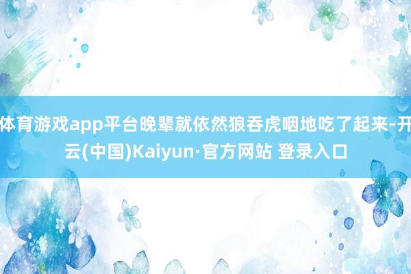 体育游戏app平台晚辈就依然狼吞虎咽地吃了起来-开云(中国)Kaiyun·官方网站 登录入口