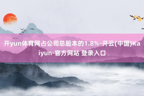 开yun体育网占公司总股本的1.8%-开云(中国)Kaiyun·官方网站 登录入口