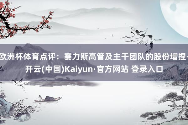 欧洲杯体育　　点评：赛力斯高管及主干团队的股份增捏-开云(中国)Kaiyun·官方网站 登录入口