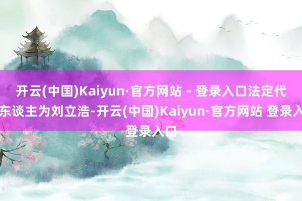 开云(中国)Kaiyun·官方网站 - 登录入口法定代表东谈主为刘立浩-开云(中国)Kaiyun·官方网站 登录入口
