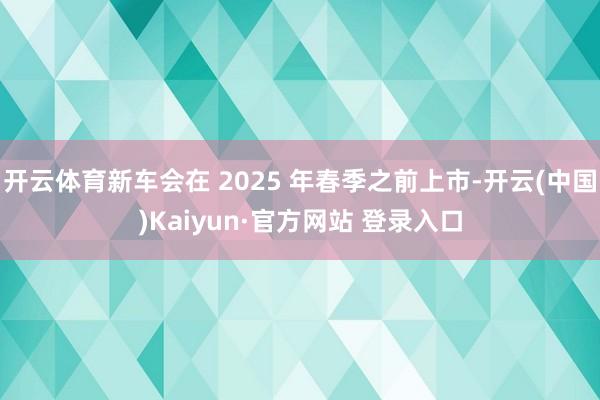 开云体育新车会在 2025 年春季之前上市-开云(中国)Kaiyun·官方网站 登录入口