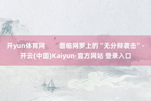 开yun体育网        面临网罗上的“无分辩袭击”-开云(中国)Kaiyun·官方网站 登录入口
