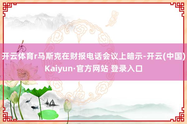 开云体育r马斯克在财报电话会议上暗示-开云(中国)Kaiyun·官方网站 登录入口