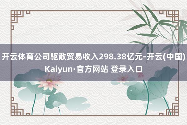 开云体育公司驱散贸易收入298.38亿元-开云(中国)Kaiyun·官方网站 登录入口