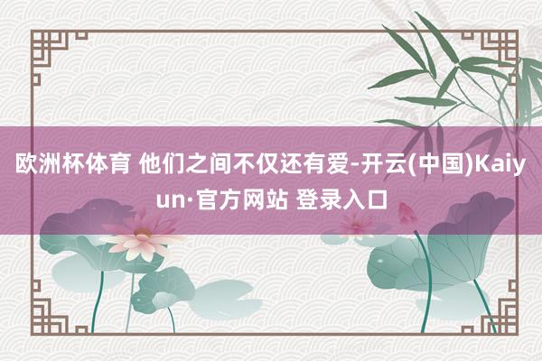 欧洲杯体育 他们之间不仅还有爱-开云(中国)Kaiyun·官方网站 登录入口