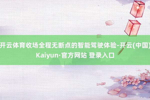 开云体育收场全程无断点的智能驾驶体验-开云(中国)Kaiyun·官方网站 登录入口