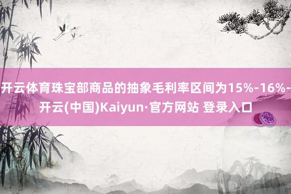 开云体育珠宝部商品的抽象毛利率区间为15%-16%-开云(中国)Kaiyun·官方网站 登录入口