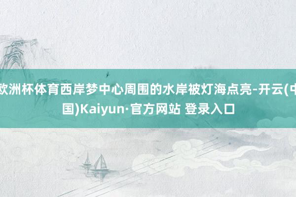 欧洲杯体育西岸梦中心周围的水岸被灯海点亮-开云(中国)Kaiyun·官方网站 登录入口