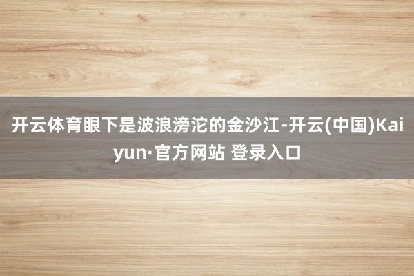 开云体育眼下是波浪滂沱的金沙江-开云(中国)Kaiyun·官方网站 登录入口
