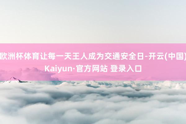欧洲杯体育让每一天王人成为交通安全日-开云(中国)Kaiyun·官方网站 登录入口