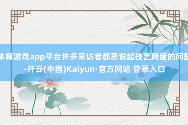体育游戏app平台许多采访者都思说起技艺跨度的问题-开云(中国)Kaiyun·官方网站 登录入口