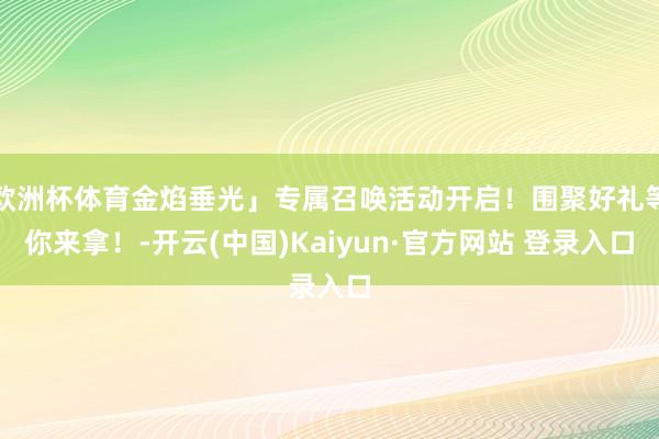 欧洲杯体育金焰垂光」专属召唤活动开启！围聚好礼等你来拿！-开云(中国)Kaiyun·官方网站 登录入口
