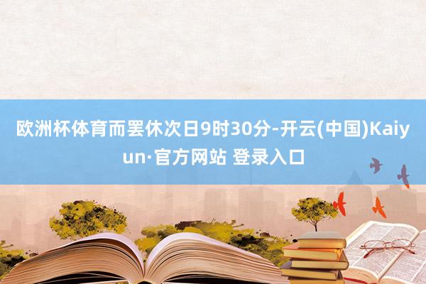 欧洲杯体育而罢休次日9时30分-开云(中国)Kaiyun·官方网站 登录入口