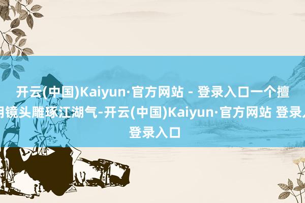 开云(中国)Kaiyun·官方网站 - 登录入口一个擅长用镜头雕琢江湖气-开云(中国)Kaiyun·官方网站 登录入口