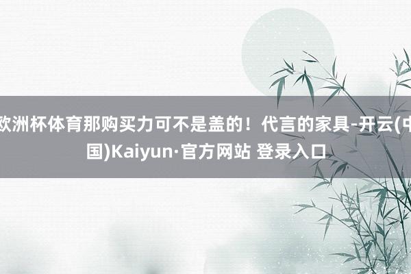欧洲杯体育那购买力可不是盖的！代言的家具-开云(中国)Kaiyun·官方网站 登录入口