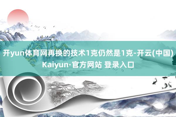 开yun体育网再换的技术1克仍然是1克-开云(中国)Kaiyun·官方网站 登录入口