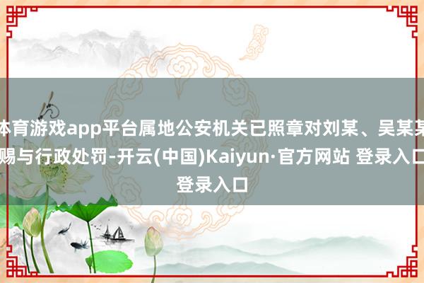 体育游戏app平台属地公安机关已照章对刘某、吴某某赐与行政处罚-开云(中国)Kaiyun·官方网站 登录入口