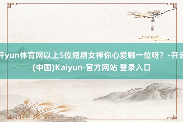 开yun体育网以上5位短剧女神你心爱哪一位呀？-开云(中国)Kaiyun·官方网站 登录入口