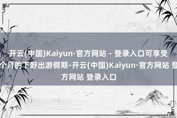 开云(中国)Kaiyun·官方网站 - 登录入口可享受为期两个月的下野出游假期-开云(中国)Kaiyun·官方网站 登录入口