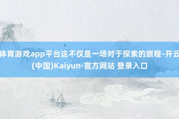 体育游戏app平台这不仅是一场对于探索的旅程-开云(中国)Kaiyun·官方网站 登录入口