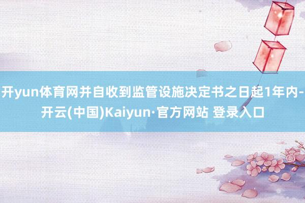 开yun体育网并自收到监管设施决定书之日起1年内-开云(中国)Kaiyun·官方网站 登录入口