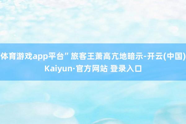 体育游戏app平台”旅客王萧高亢地暗示-开云(中国)Kaiyun·官方网站 登录入口