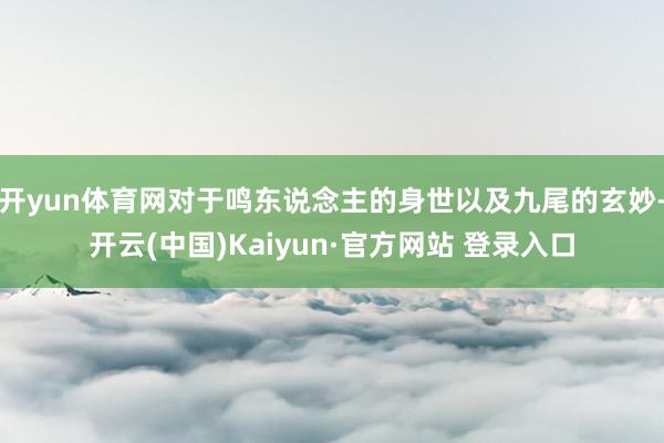 开yun体育网对于鸣东说念主的身世以及九尾的玄妙-开云(中国)Kaiyun·官方网站 登录入口